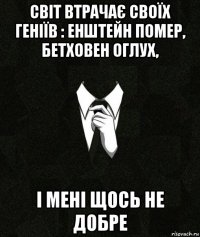 світ втрачає своїх геніїв : енштейн помер, бетховен оглух, і мені щось не добре