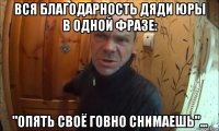 вся благодарность дяди юры в одной фразе: "опять своё говно снимаешь"...
