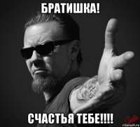 братишка! счастья тебе!!!!
