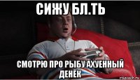 сижу бл.ть смотрю про рыбу ахуенный денёк
