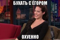 бухать с егором охуенно