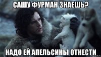 сашу фурман знаешь? надо ей апельсины отнести
