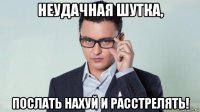 неудачная шутка, послать нахуй и расстрелять!