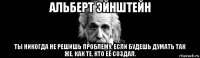 альберт эйнштейн ты никогда не решишь проблему, если будешь думать так же, как те, кто её создал.