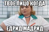 твое лицо когда едрид мадрид