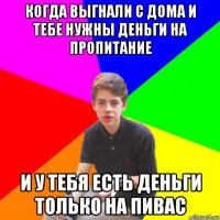 когда выгнали с дома и тебе нужны деньги на пропитание и у тебя есть деньги только на пивас