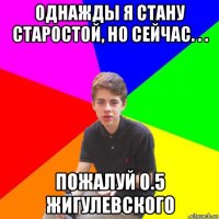 однажды я стану старостой, но сейчас. . . пожалуй 0.5 жигулевского