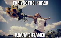 то чувство, когда сдала экзамен!