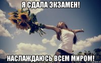 я сдала экзамен! наслаждаюсь всем миром!