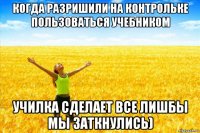 когда разришили на контрольке пользоваться учебником училка сделает все лишбы мы заткнулись)