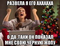 развела я его ахахаха о да ,таки он показал мне свою,черную жопу