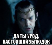  да ты урод, настоящий ублюдок