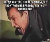 когда учитель сказала что будет контрольная работа, а ты не готовился 