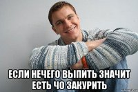  если нечего выпить значит есть чо закурить