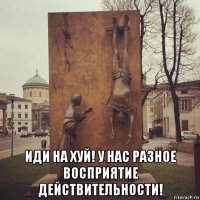  иди на хуй! у нас разное восприятие действительности!