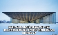  может быть, музей холокоста? тема пользуется спросом, процент будем платить жертвам. а?