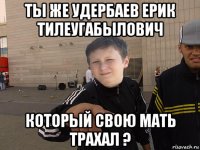 ты же удербаев ерик тилеугабылович который свою мать трахал ?