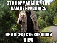 это нормально. что я вам не нравлюсь не у всех есть хороший вкус