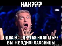 как??? одна ест, другая на алгебре. вы же одноклассницы