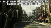 когда пошел на стрелку с самым толстым пацаном из параллельного класса 