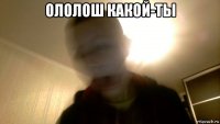 ололош какой-ты 
