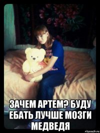  зачем артем? буду ебать лучше мозги медведя
