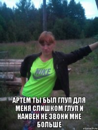  артем ты был глуп для меня слишком глуп и наивен не звони мне больше