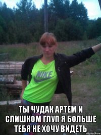  ты чудак артем и слишком глуп я больше тебя не хочу видеть