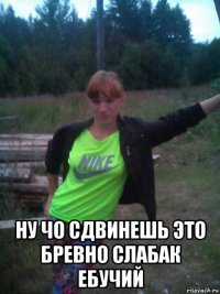  ну чо сдвинешь это бревно слабак ебучий