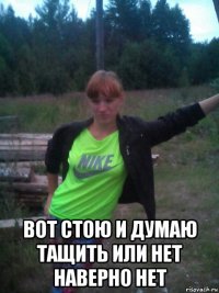  вот стою и думаю тащить или нет наверно нет