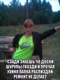  сзади знаешь чо доски шурупы гвозди и прочая хуиня папка распиздяй ремонт не делает