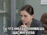  ты что нибудь понимаешь щас мне хуева
