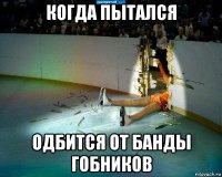 когда пытался одбится от банды гобников