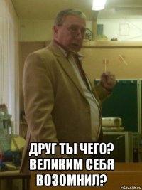  друг ты чего? великим себя возомнил?