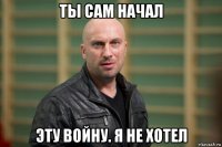 ты сам начал эту войну. я не хотел