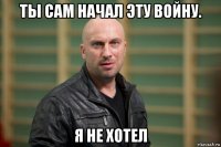 ты сам начал эту войну. я не хотел
