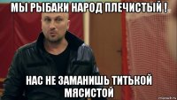мы рыбаки народ плечистый ! нас не заманишь титькой мясистой