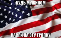 будь мужиком насри на эту тряпку