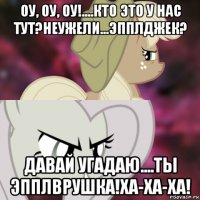 оу, оу, оу!....кто это у нас тут?неужели...эпплджек? давай угадаю....ты эпплврушка!ха-ха-ха!