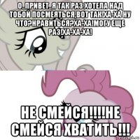 о..привет..я так раз хотела над тобой посмеяться,вот так!ха-ха ну что?нравиться?ха-ха!могу еще раз!ха-ха-ха! не смейся!!!!не смейся хватить!!!