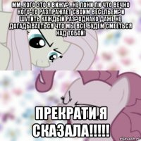 мм, кого это я вижу?...не пони ли что вечно кого-то разлражает своим весельем?и шутить каждый раз?однако даже не догадываеться что мы все будем смееться над тобой! прекрати я сказала!!!!!