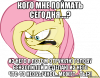 кого мне поймать сегодня....? из него я потом отруюлю голову бензопилой и сделаю из него что-то необычное...может....ты?!