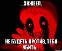 ...энжеел, не будеть против, тебя убить...