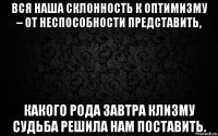 вся наша склонность к оптимизму – от неспособности представить, какого рода завтра клизму судьба решила нам поставить.
