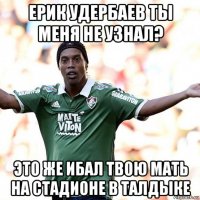 ерик удербаев ты меня не узнал? это же ибал твою мать на стадионе в талдыке