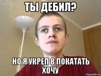 ты дебил? но я укреп 8 покатать хочу