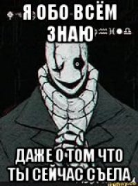 я обо всём знаю даже о том что ты сейчас съела