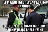 ее мудак ты сперва ездить научись я понторез котакбас талдыка машину права вчера купил
