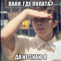 ваня, где лопата? да не знаю я