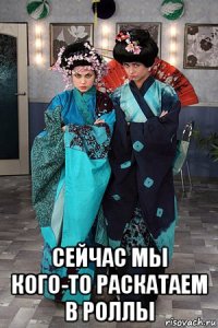  сейчас мы кого-то раскатаем в роллы